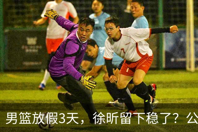 男篮放假3天，徐昕留下稳了？公开表态，郭士强欣慰，杜锋尴尬